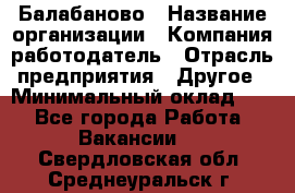 Балабаново › Название организации ­ Компания-работодатель › Отрасль предприятия ­ Другое › Минимальный оклад ­ 1 - Все города Работа » Вакансии   . Свердловская обл.,Среднеуральск г.